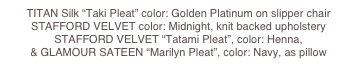 TITAN Silk “Taki Pleat” color: Golden Platinum on slipper chair 
STAFFORD VELVET color: Midnight, knit backed upholstery 
STAFFORD VELVET “Tatami Pleat”, color: Henna, 
& GLAMOUR SATEEN “Marilyn Pleat”, color: Navy, as pillow